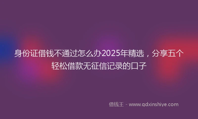 身份证借钱不通过怎么办2025年精选，分享五个轻松借款无征信记录的口子