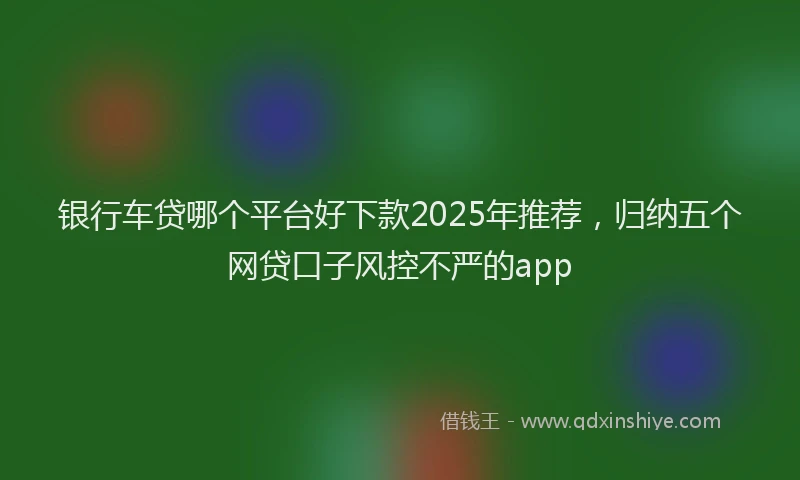 银行车贷哪个平台好下款2025年推荐，归纳五个网贷口子风控不严的app