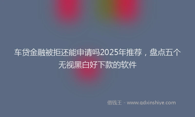 车贷金融被拒还能申请吗2025年推荐，盘点五个无视黑白好下款的软件
