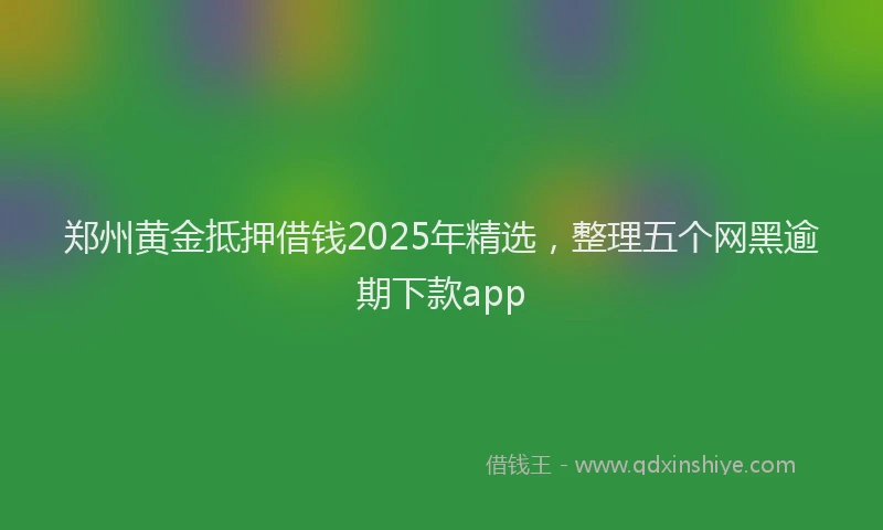 郑州黄金抵押借钱2025年精选，整理五个网黑逾期下款app