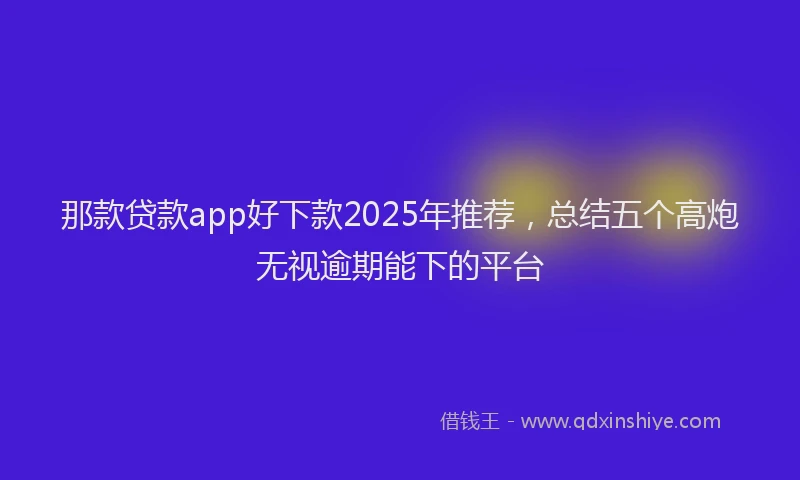 那款贷款app好下款2025年推荐，总结五个高炮无视逾期能下的平台