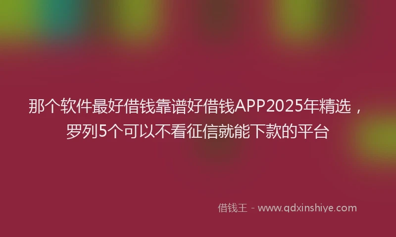 那个软件最好借钱靠谱好借钱APP2025年精选，罗列5个可以不看征信就能下款的平台