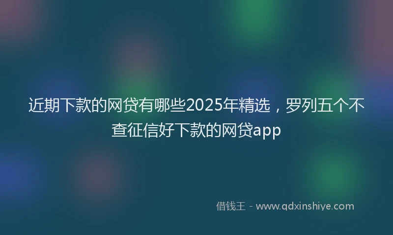 近期下款的网贷有哪些2025年精选，罗列五个不查征信好下款的网贷app
