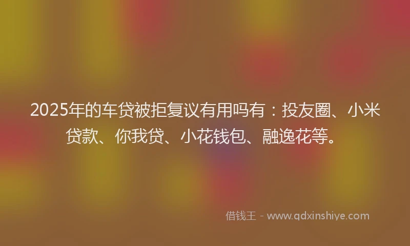 2025年的车贷被拒复议有用吗有：投友圈、小米贷款、你我贷、小花钱包、融逸花等。