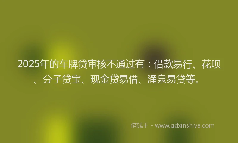 2025年的车牌贷审核不通过有：借款易行、花呗、分子贷宝、现金贷易借、涌泉易贷等。