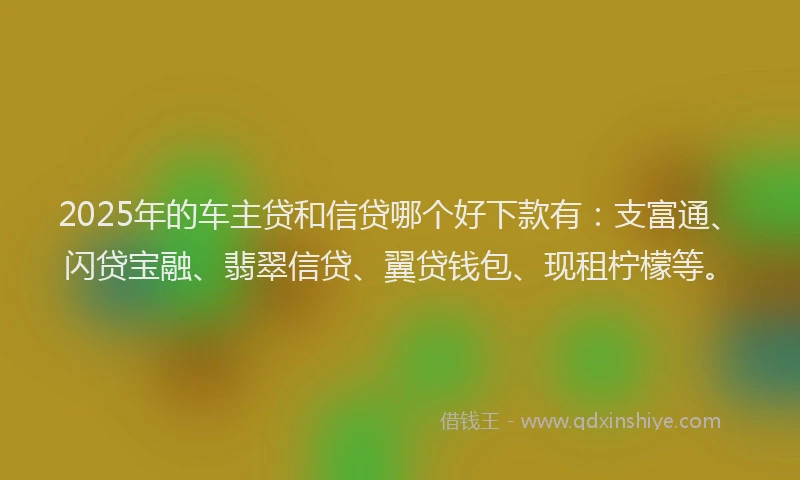 2025年的车主贷和信贷哪个好下款有：支富通、闪贷宝融、翡翠信贷、翼贷钱包、现租柠檬等。