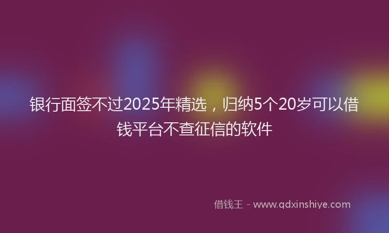 银行面签不过2025年精选，归纳5个20岁可以借钱平台不查征信的软件