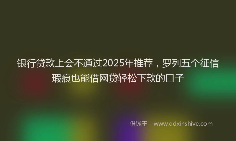 银行贷款上会不通过2025年推荐，罗列五个征信瑕疵也能借网贷轻松下款的口子