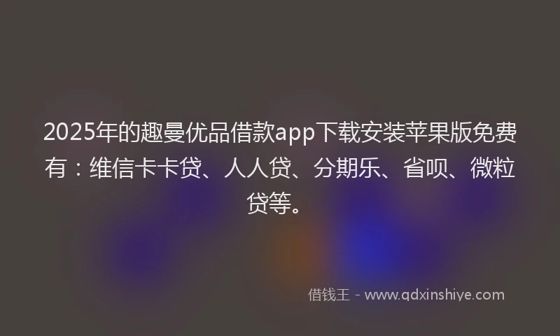 2025年的趣曼优品借款app下载安装苹果版免费有：维信卡卡贷、人人贷、分期乐、省呗、微粒贷等。