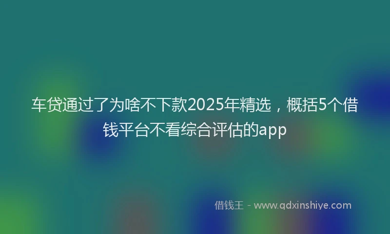 车贷通过了为啥不下款2025年精选，概括5个借钱平台不看综合评估的app