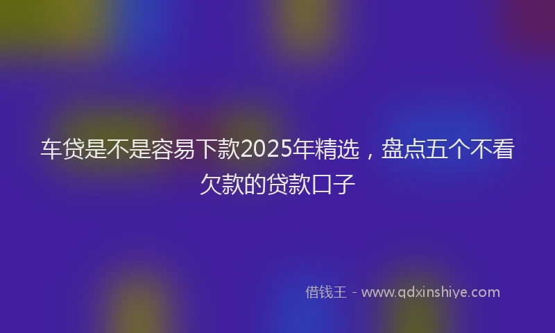 车贷是不是容易下款2025年精选，盘点五个不看欠款的贷款口子