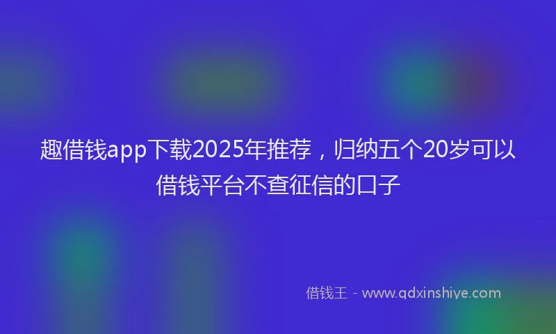 趣借钱app下载2025年推荐，归纳五个20岁可以借钱平台不查征信的口子