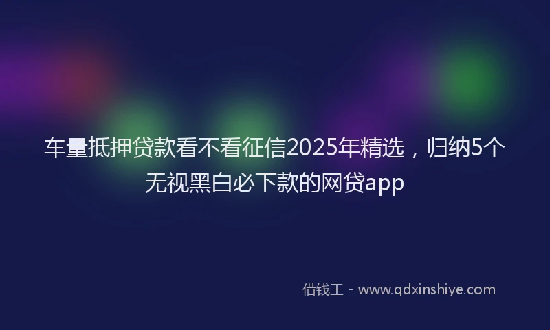 车量抵押贷款看不看征信2025年精选，归纳5个无视黑白必下款的网贷app