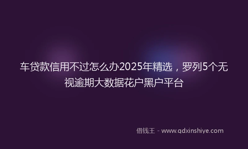 车贷款信用不过怎么办2025年精选，罗列5个无视逾期大数据花户黑户平台