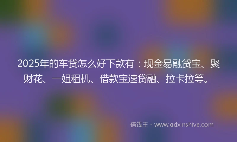 2025年的车贷怎么好下款有：现金易融贷宝、聚财花、一姐租机、借款宝速贷融、拉卡拉等。