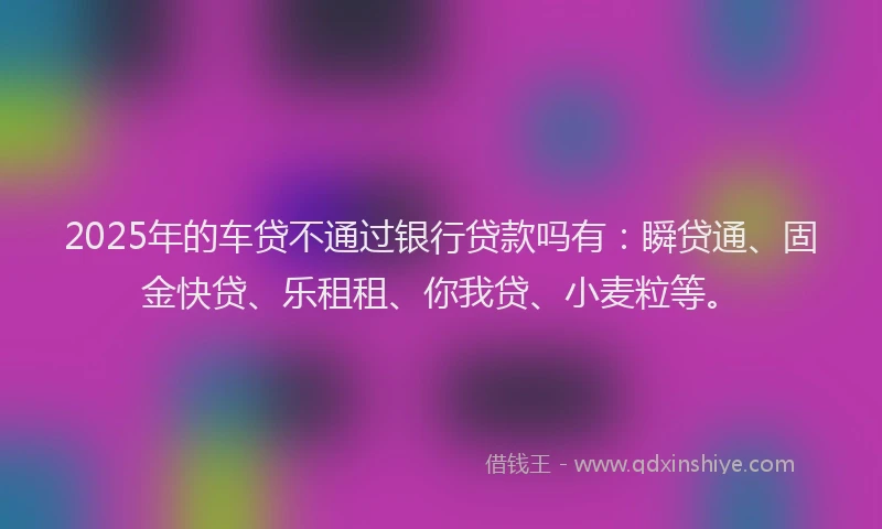 2025年的车贷不通过银行贷款吗有：瞬贷通、固金快贷、乐租租、你我贷、小麦粒等。