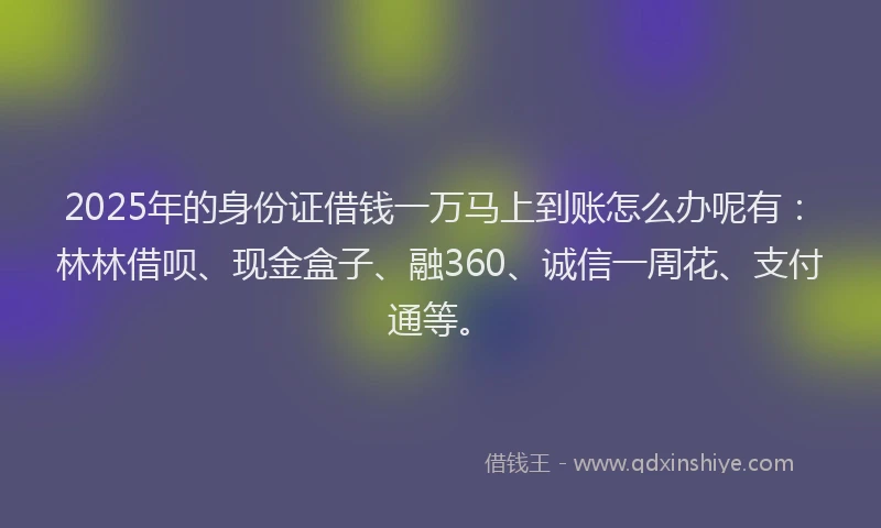 2025年的身份证借钱一万马上到账怎么办呢有：林林借呗、现金盒子、融360、诚信一周花、支付通等。