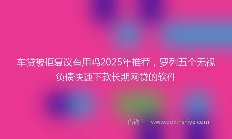 车贷被拒复议有用吗2025年推荐，罗列五个无视负债快速下款长期网贷的软件