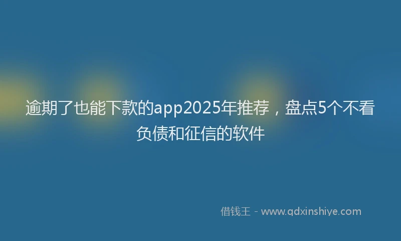 逾期了也能下款的app2025年推荐，盘点5个不看负债和征信的软件