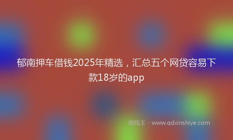 郁南押车借钱2025年精选，汇总五个网贷容易下款18岁的app