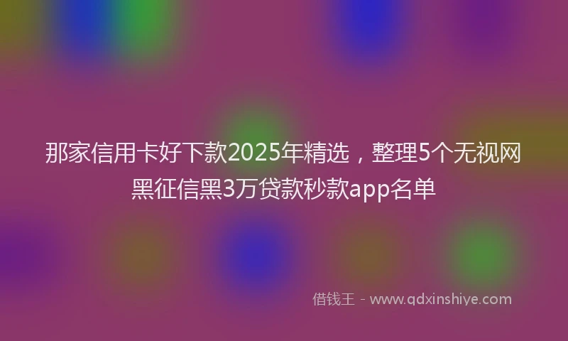 那家信用卡好下款2025年精选，整理5个无视网黑征信黑3万贷款秒款app名单