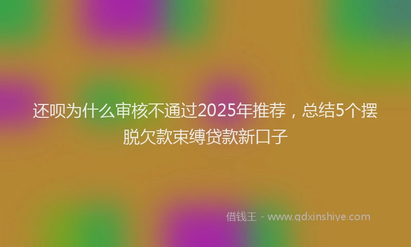 还呗为什么审核不通过2025年推荐，总结5个摆脱欠款束缚贷款新口子