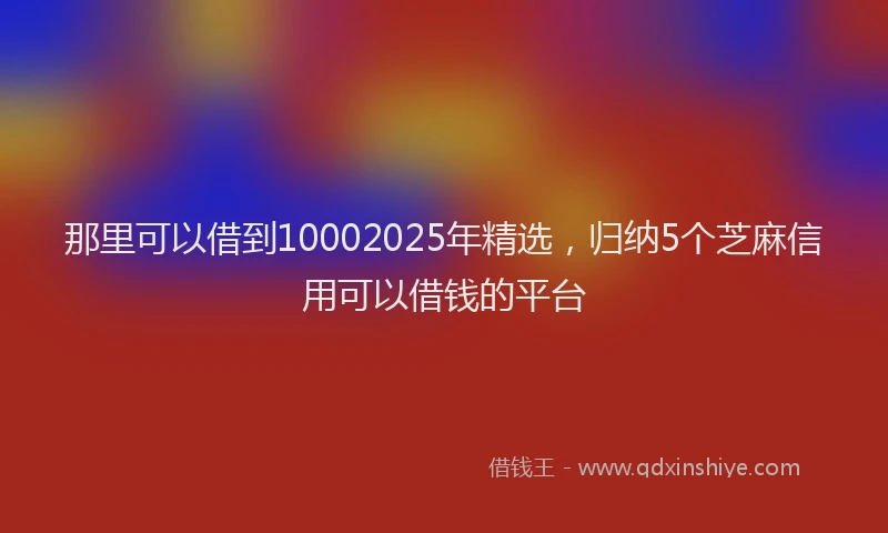 那里可以借到10002025年精选，归纳5个芝麻信用可以借钱的平台