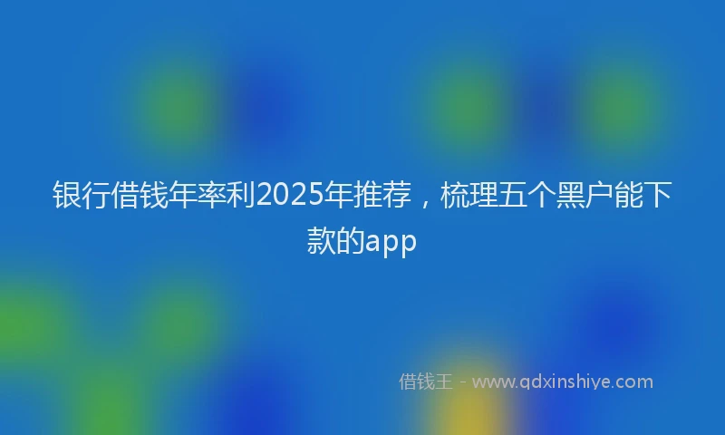 银行借钱年率利2025年推荐，梳理五个黑户能下款的app