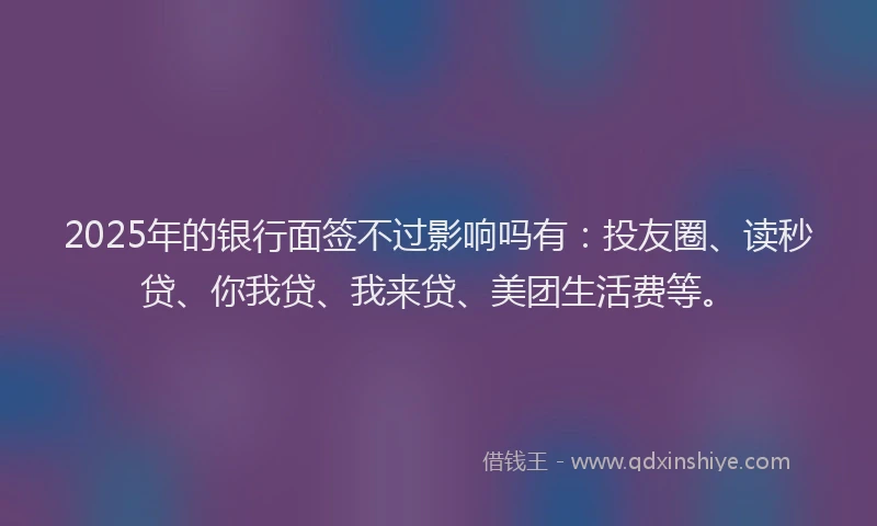 2025年的银行面签不过影响吗有：投友圈、读秒贷、你我贷、我来贷、美团生活费等。