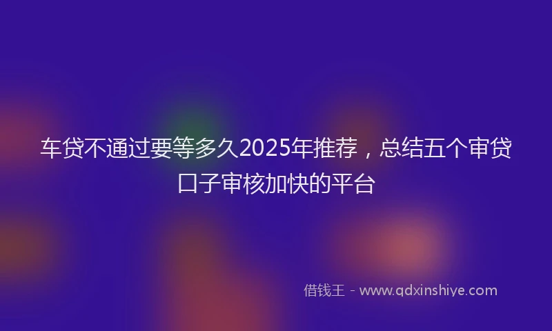 车贷不通过要等多久2025年推荐，总结五个审贷口子审核加快的平台