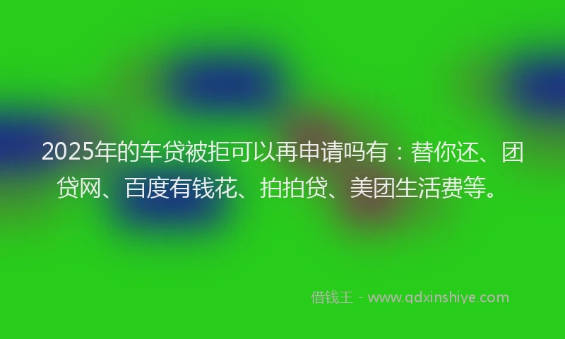 2025年的车贷被拒可以再申请吗有：替你还、团贷网、百度有钱花、拍拍贷、美团生活费等。