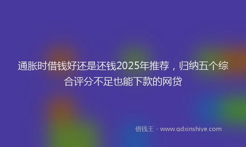 通胀时借钱好还是还钱2025年推荐，归纳五个综合评分不足也能下款的网贷