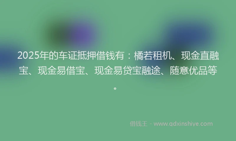 2025年的车证抵押借钱有：橘若租机、现金直融宝、现金易借宝、现金易贷宝融途、随意优品等。