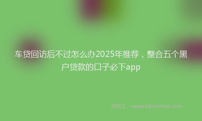 车贷回访后不过怎么办2025年推荐，整合五个黑户贷款的口子必下app