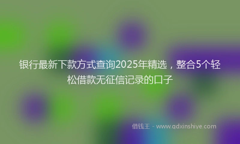 银行最新下款方式查询2025年精选，整合5个轻松借款无征信记录的口子