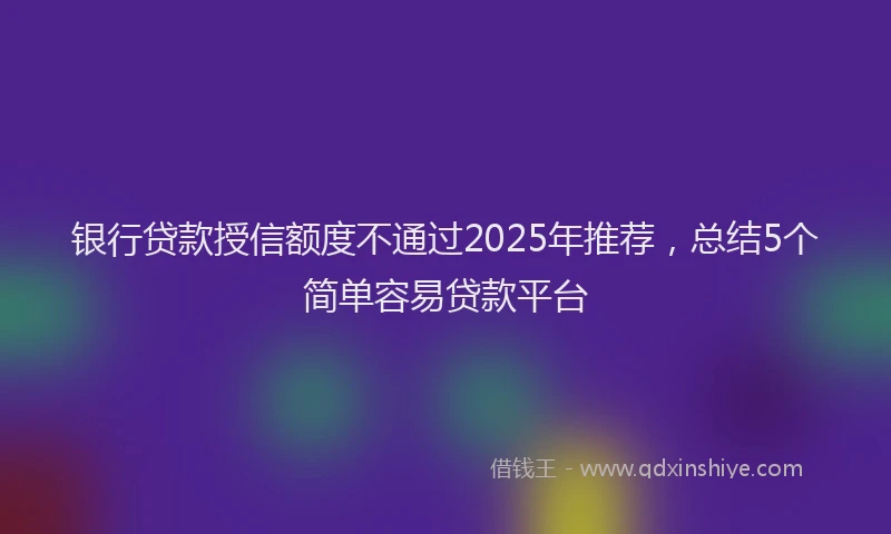 银行贷款授信额度不通过2025年推荐，总结5个简单容易贷款平台