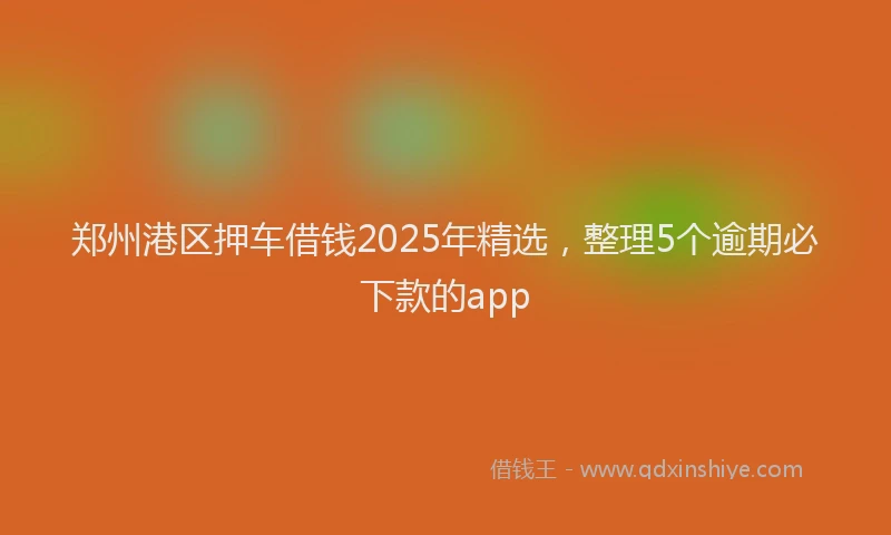 郑州港区押车借钱2025年精选，整理5个逾期必下款的app