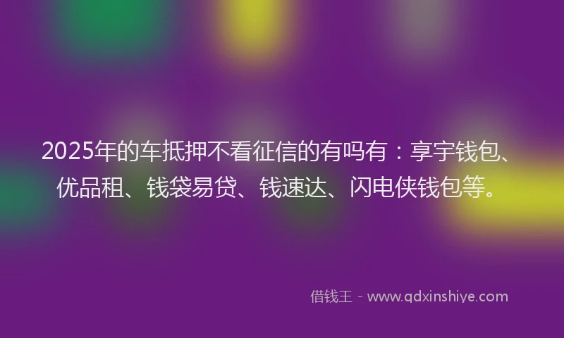 2025年的车抵押不看征信的有吗有：享宇钱包、优品租、钱袋易贷、钱速达、闪电侠钱包等。