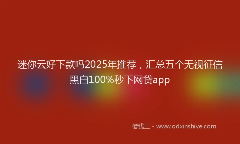 迷你云好下款吗2025年推荐，汇总五个无视征信黑白100%秒下网贷app
