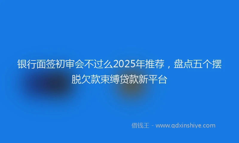银行面签初审会不过么2025年推荐，盘点五个摆脱欠款束缚贷款新平台