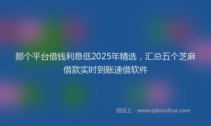 那个平台借钱利息低2025年精选，汇总五个芝麻借款实时到账速借软件