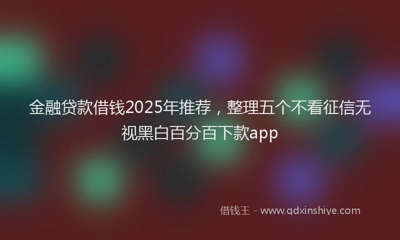 金融贷款借钱2025年推荐，整理五个不看征信无视黑白百分百下款app