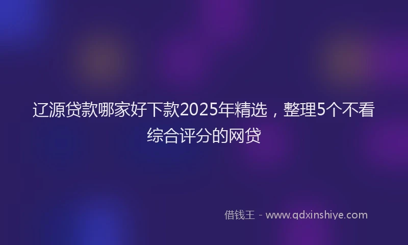 辽源贷款哪家好下款2025年精选，整理5个不看综合评分的网贷
