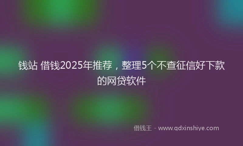 钱站 借钱2025年推荐，整理5个不查征信好下款的网贷软件
