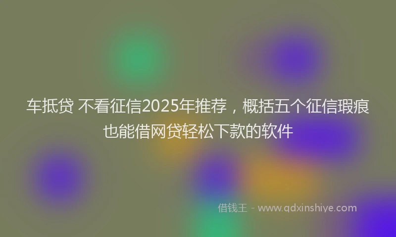 车抵贷 不看征信2025年推荐，概括五个征信瑕疵也能借网贷轻松下款的软件