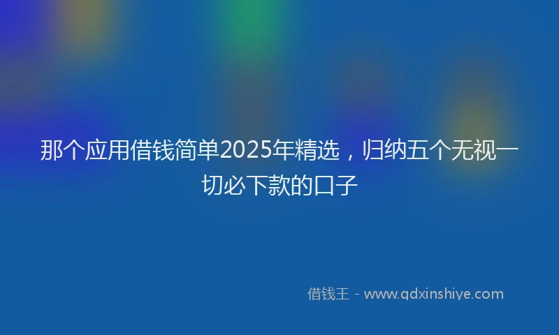 那个应用借钱简单2025年精选，归纳五个无视一切必下款的口子