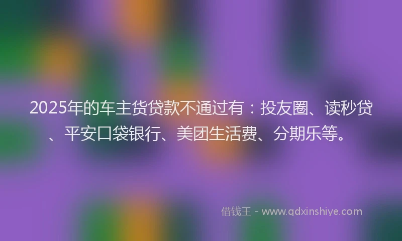 2025年的车主货贷款不通过有：投友圈、读秒贷、平安口袋银行、美团生活费、分期乐等。