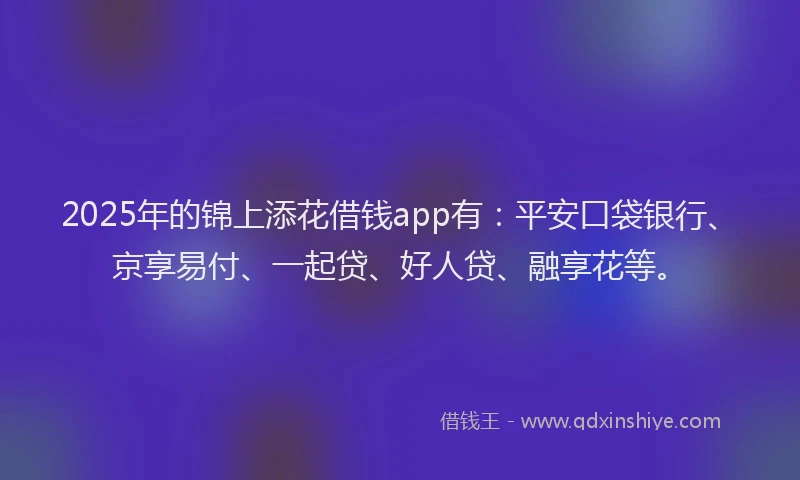 2025年的锦上添花借钱app有：平安口袋银行、京享易付、一起贷、好人贷、融享花等。