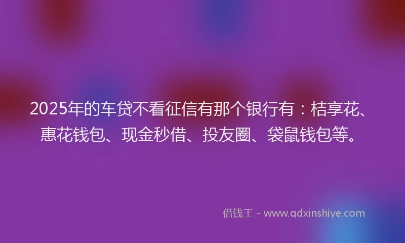 2025年的车贷不看征信有那个银行有：桔享花、惠花钱包、现金秒借、投友圈、袋鼠钱包等。