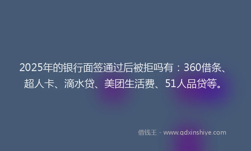 2025年的银行面签通过后被拒吗有：360借条、超人卡、滴水贷、美团生活费、51人品贷等。
